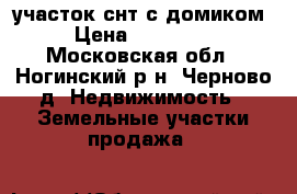 участок снт с домиком › Цена ­ 360 000 - Московская обл., Ногинский р-н, Черново д. Недвижимость » Земельные участки продажа   